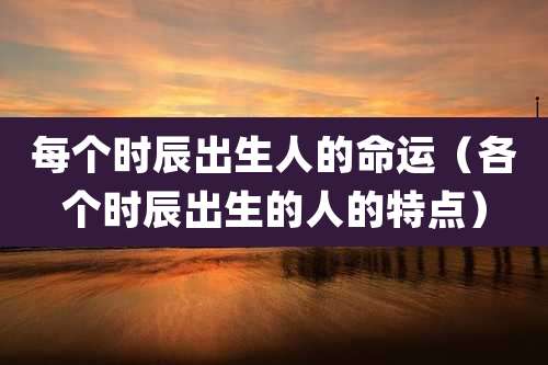 每个时辰出生人的命运(各个时辰出生的人的特点)