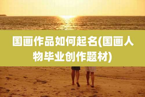 国画作品如何起名(国画人物毕业创作题材)