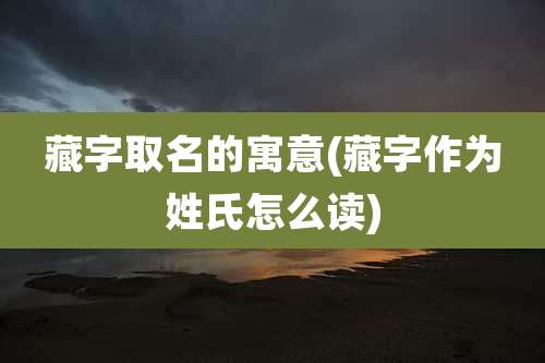 藏字取名的寓意(藏字作为姓氏怎么读)