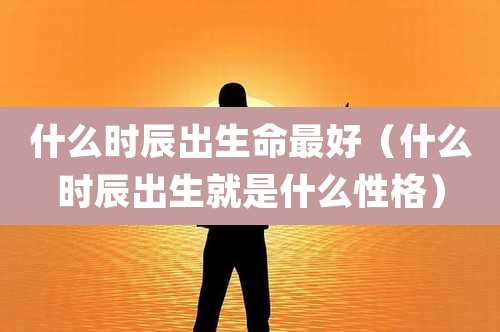 什么时辰出生命最好（什么时辰出生就是什么性格）
