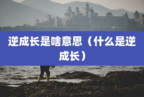 逆成长是啥意思(什么是逆成长)