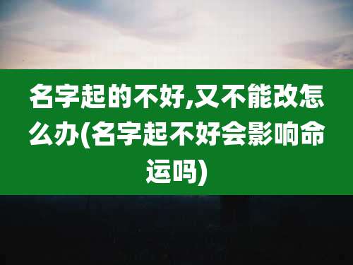 名字起的不好,又不能改怎么办(名字起不好会影响命运吗)