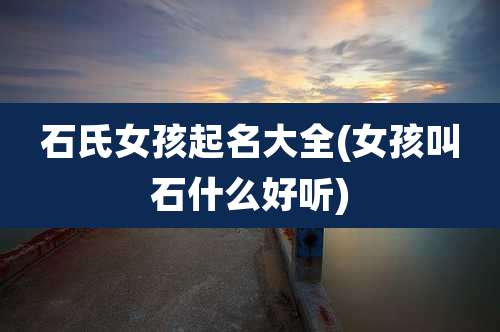 石氏女孩起名大全(女孩叫石什么好听)