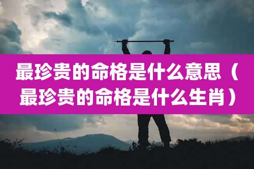 最珍贵的命格是什么意思（最珍贵的命格是什么生肖）