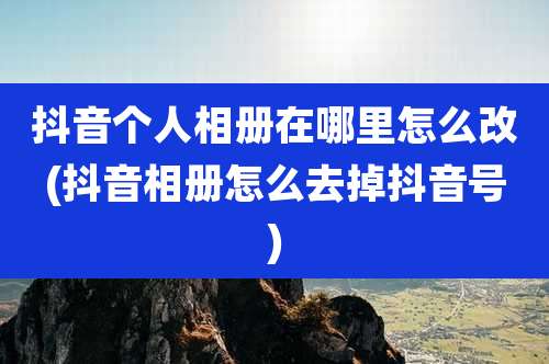 抖音个人相册在哪里怎么改(抖音相册怎么去掉抖音号)