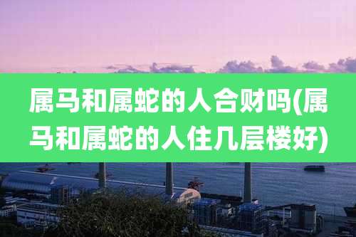 属马和属蛇的人合财吗(属马和属蛇的人住几层楼好)