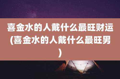喜金水的人戴什么最旺财运(喜金水的人戴什么最旺男)