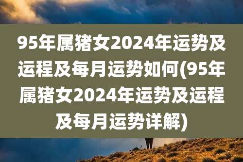 95年属猪女2024年运势及运程及每月运势如何(95年属猪女2024年运势及运程及每月运势详解)