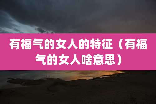 有福气的女人的特征（有福气的女人啥意思）