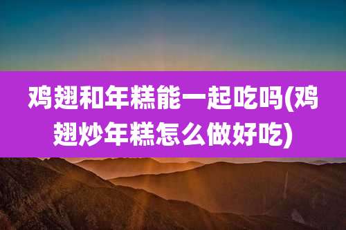 鸡翅和年糕能一起吃吗(鸡翅炒年糕怎么做好吃)