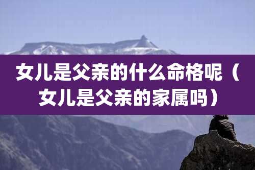 女儿是父亲的什么命格呢（女儿是父亲的家属吗）