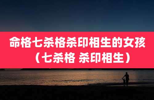 命格七杀格杀印相生的女孩（七杀格 杀印相生）