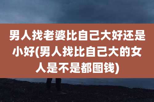 男人找老婆比自己大好还是小好(男人找比自己大的女人是不是都图钱)
