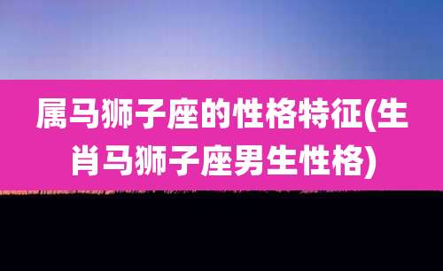 属马狮子座的性格特征(生肖马狮子座男生性格)