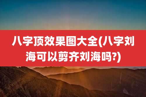 八字顶效果图大全(八字刘海可以剪齐刘海吗?)