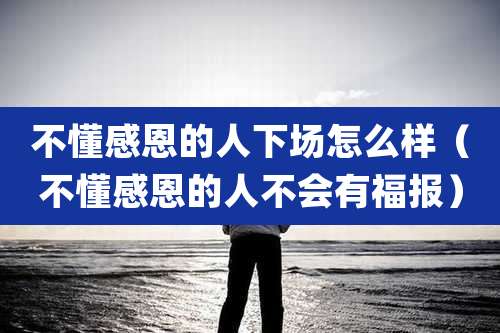 不懂感恩的人下场怎么样（不懂感恩的人不会有福报）