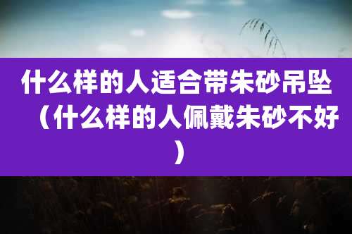 什么样的人适合带朱砂吊坠（什么样的人佩戴朱砂不好）