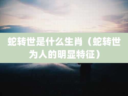 蛇转世是什么生肖（蛇转世为人的明显特征）