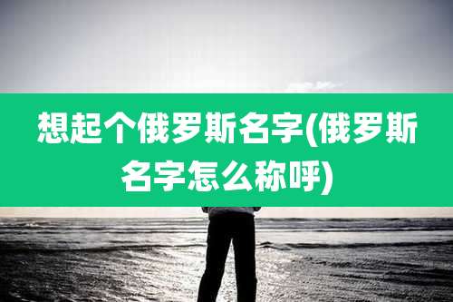 想起个俄罗斯名字(俄罗斯名字怎么称呼)