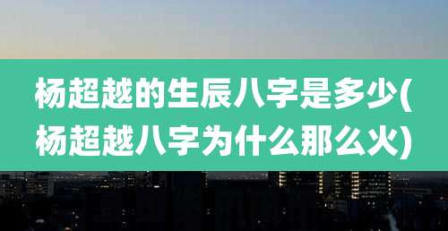 杨超越的生辰八字是多少(杨超越八字为什么那么火)