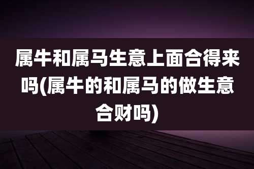属牛和属马生意上面合得来吗(属牛的和属马的做生意合财吗)