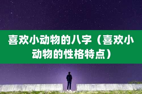 喜欢小动物的八字（喜欢小动物的性格特点）
