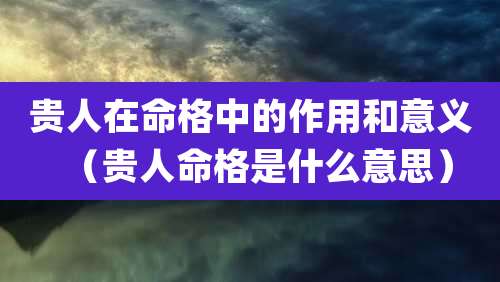贵人在命格中的作用和意义（贵人命格是什么意思）