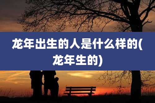 龙年出生的人是什么样的(龙年生的)