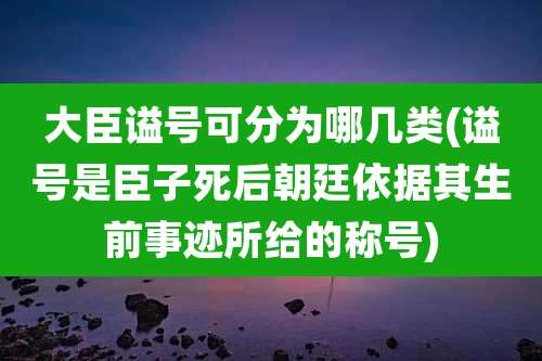 大臣谥号可分为哪几类(谥号是臣子死后朝廷依据其生前事迹所给的称号)