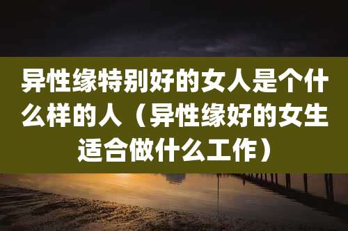 异性缘特别好的女人是个什么样的人（异性缘好的女生适合做什么工作）
