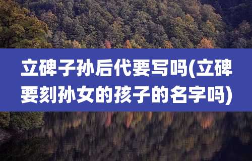 立碑子孙后代要写吗(立碑要刻孙女的孩子的名字吗)