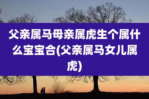 父亲属马母亲属虎生个属什么宝宝合(父亲属马女儿属虎)