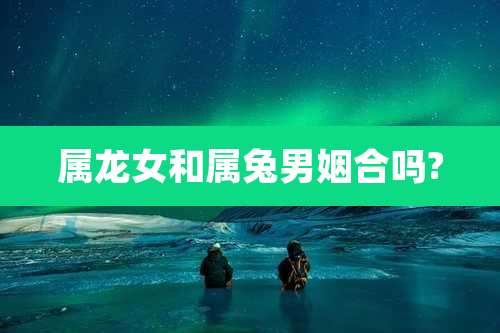 属龙女和属兔男姻合吗?