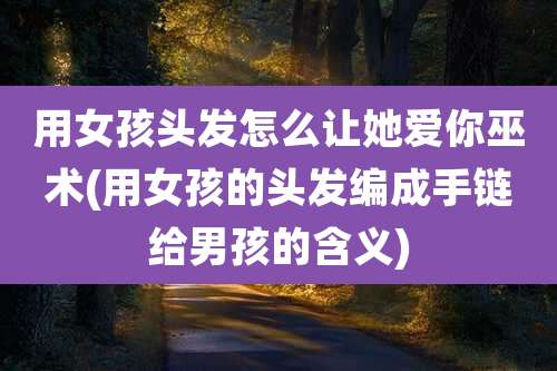 用女孩头发怎么让她爱你巫术(用女孩的头发编成手链给男孩的含义)