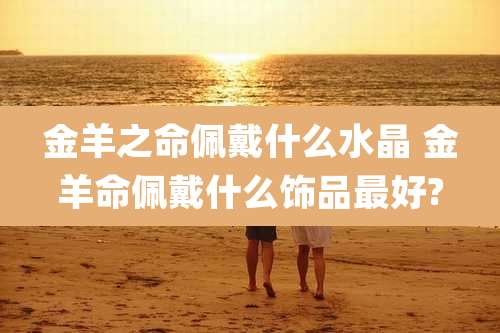 金羊之命佩戴什么水晶 金羊命佩戴什么饰品最好?