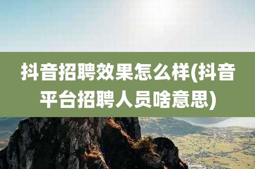 抖音招聘效果怎么样(抖音平台招聘人员啥意思)