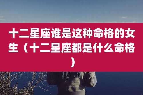 十二星座谁是这种命格的女生（十二星座都是什么命格）
