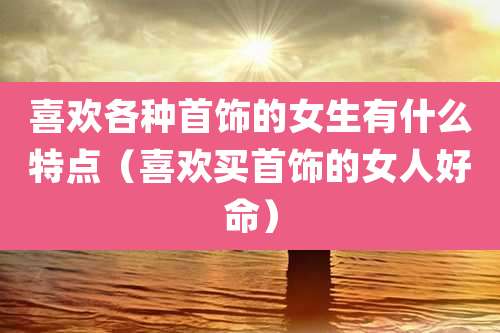 喜欢各种首饰的女生有什么特点（喜欢买首饰的女人好命）