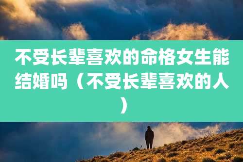 不受长辈喜欢的命格女生能结婚吗（不受长辈喜欢的人）