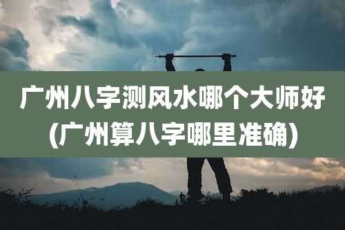 广州八字测风水哪个大师好(广州算八字哪里准确)