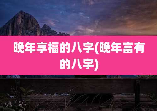 晚年享福的八字(晚年富有的八字)