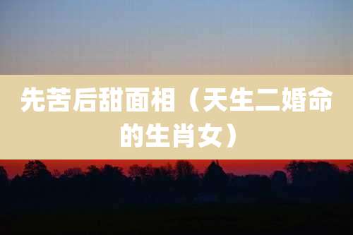 先苦后甜面相（天生二婚命的生肖女）
