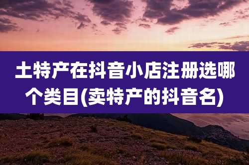 土特产在抖音小店注册选哪个类目(卖特产的抖音名)
