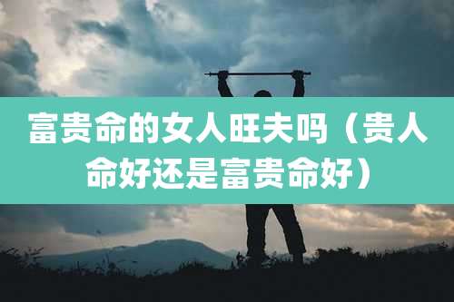 富贵命的女人旺夫吗（贵人命好还是富贵命好）