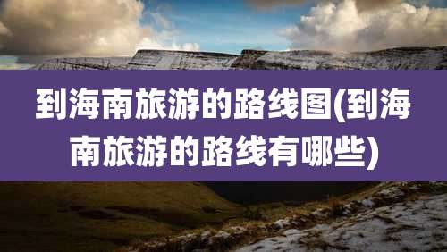 到海南旅游的路线图(到海南旅游的路线有哪些)