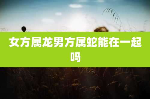 女方属龙男方属蛇能在一起吗