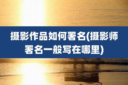 摄影作品如何署名(摄影师署名一般写在哪里)
