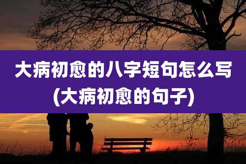 大病初愈的八字短句怎么写(大病初愈的句子)