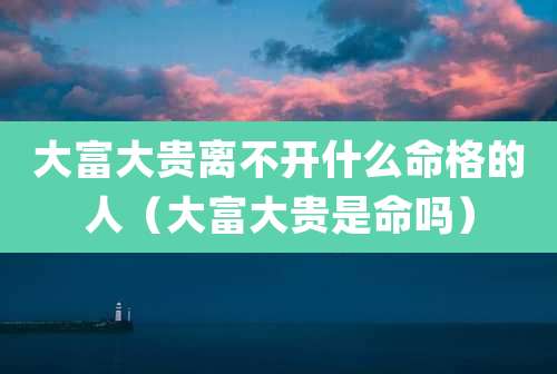 大富大贵离不开什么命格的人（大富大贵是命吗）