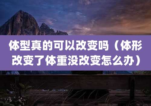 体型真的可以改变吗（体形改变了体重没改变怎么办）